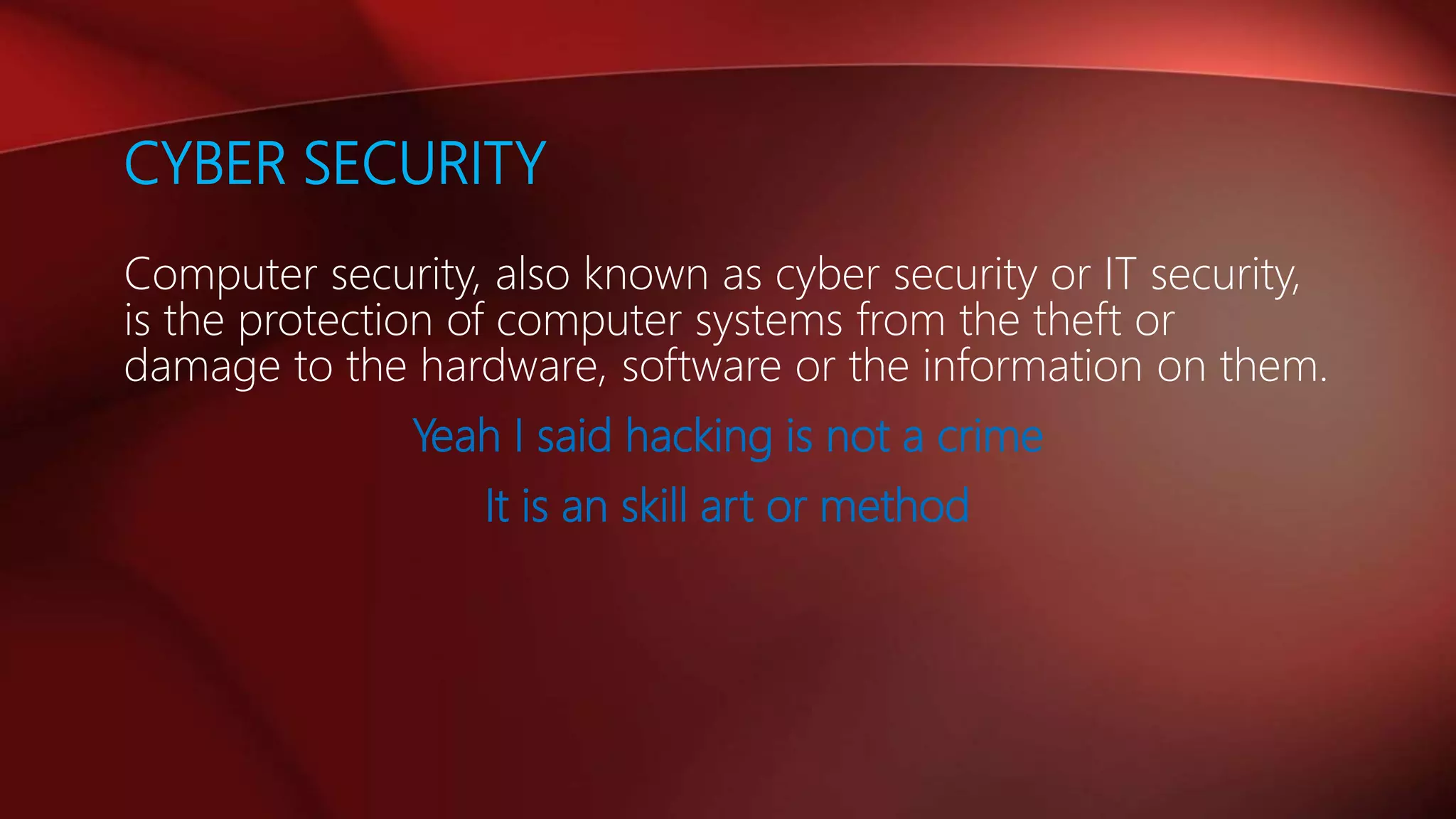 CYBER SECURITY
Computer security, also known as cyber security or IT security,
is the protection of computer systems from the theft or
damage to the hardware, software or the information on them.
Yeah I said hacking is not a crime
It is an skill art or method
 