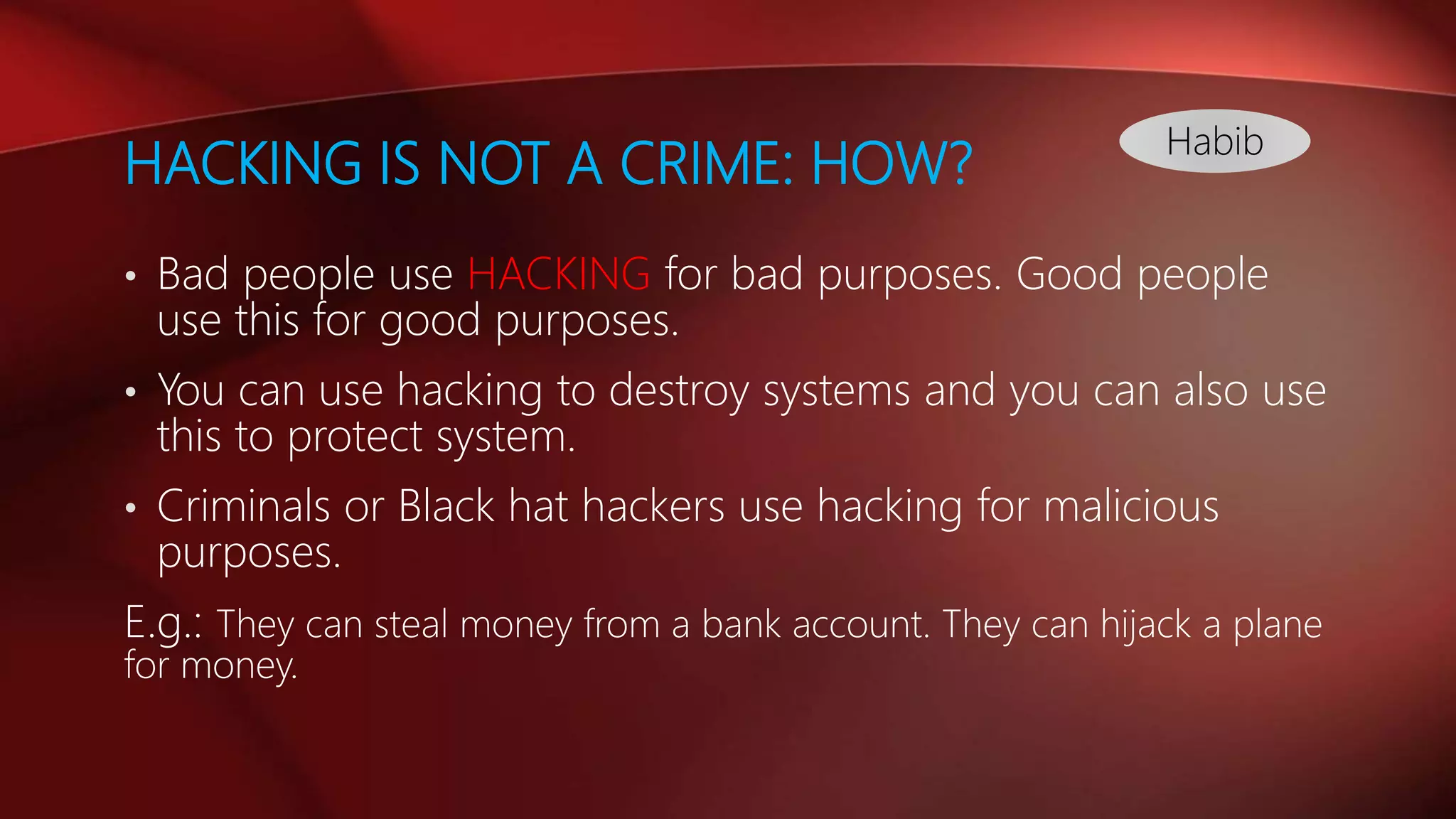 HACKING IS NOT A CRIME: HOW?
• Bad people use HACKING for bad purposes. Good people
use this for good purposes.
• You can use hacking to destroy systems and you can also use
this to protect system.
• Criminals or Black hat hackers use hacking for malicious
purposes.
E.g.: They can steal money from a bank account. They can hijack a plane
for money.
Habib
 