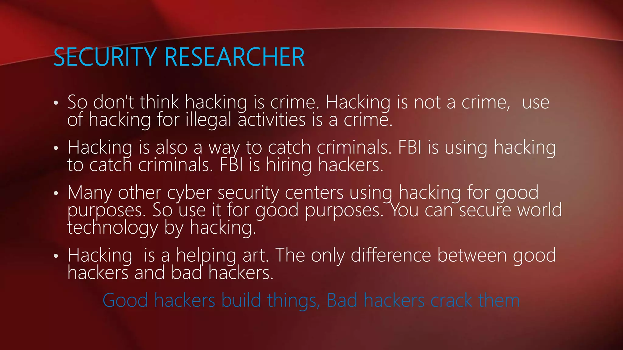 SECURITY RESEARCHER
• So don't think hacking is crime. Hacking is not a crime, use
of hacking for illegal activities is a crime.
• Hacking is also a way to catch criminals. FBI is using hacking
to catch criminals. FBI is hiring hackers.
• Many other cyber security centers using hacking for good
purposes. So use it for good purposes. You can secure world
technology by hacking.
• Hacking is a helping art. The only difference between good
hackers and bad hackers.
Good hackers build things, Bad hackers crack them
 