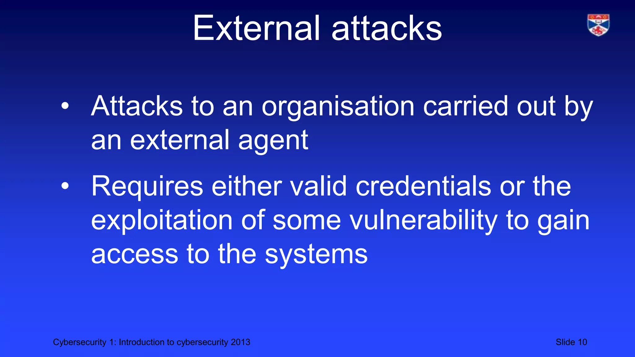 Cybersecurity 1: Introduction to cybersecurity 2013 Slide 10
External attacks
• Attacks to an organisation carried out by
an external agent
• Requires either valid credentials or the
exploitation of some vulnerability to gain
access to the systems
 