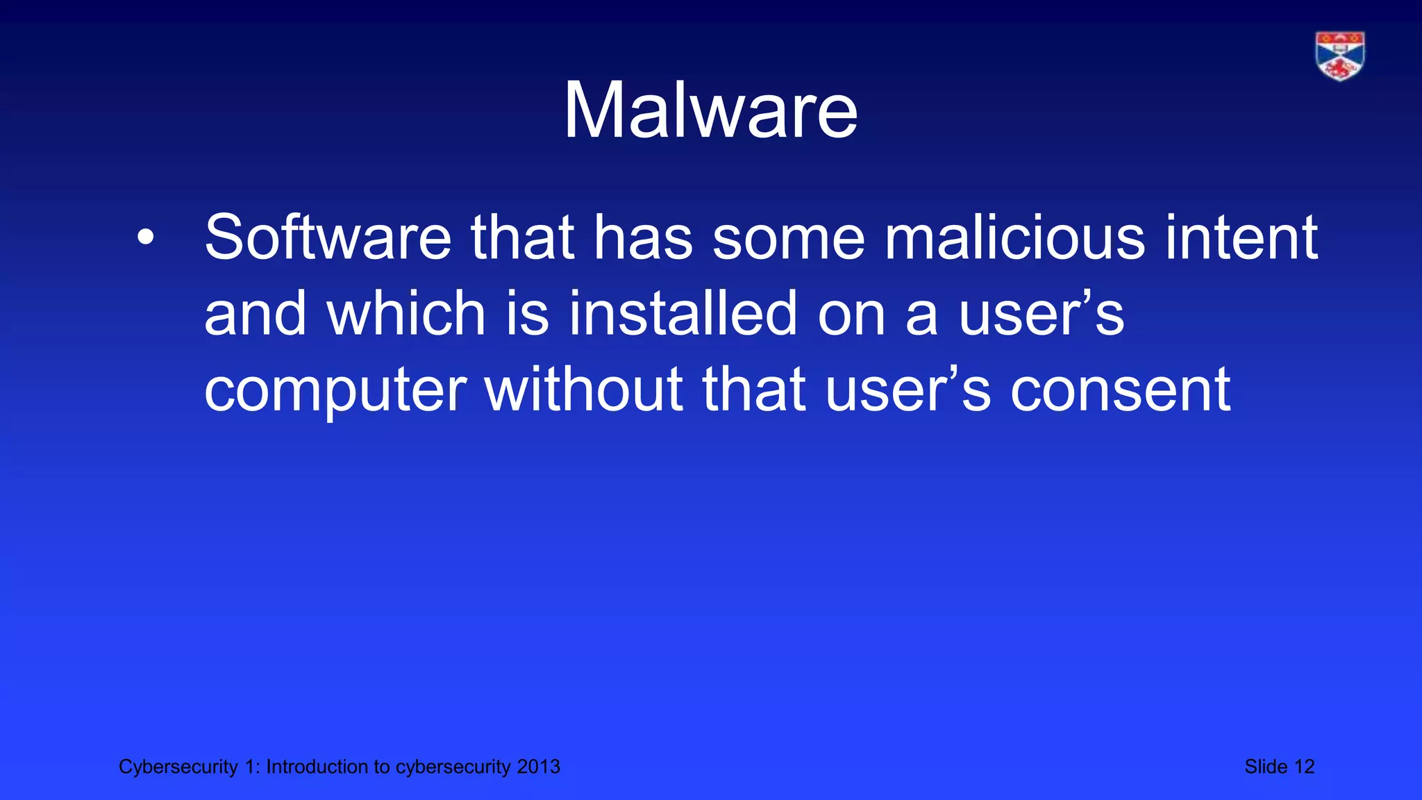 Cybersecurity 1: Introduction to cybersecurity 2013 Slide 12
Malware
• Software that has some malicious intent
and which is installed on a user’s
computer without that user’s consent
 