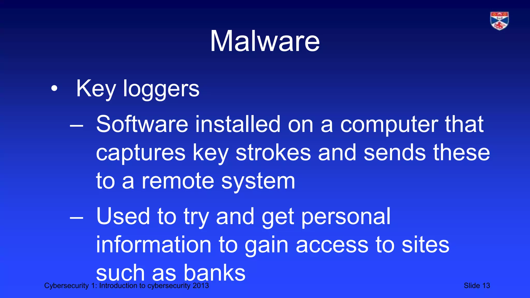 Cybersecurity 1: Introduction to cybersecurity 2013 Slide 13
Malware
• Key loggers
– Software installed on a computer that
captures key strokes and sends these
to a remote system
– Used to try and get personal
information to gain access to sites
such as banks
 