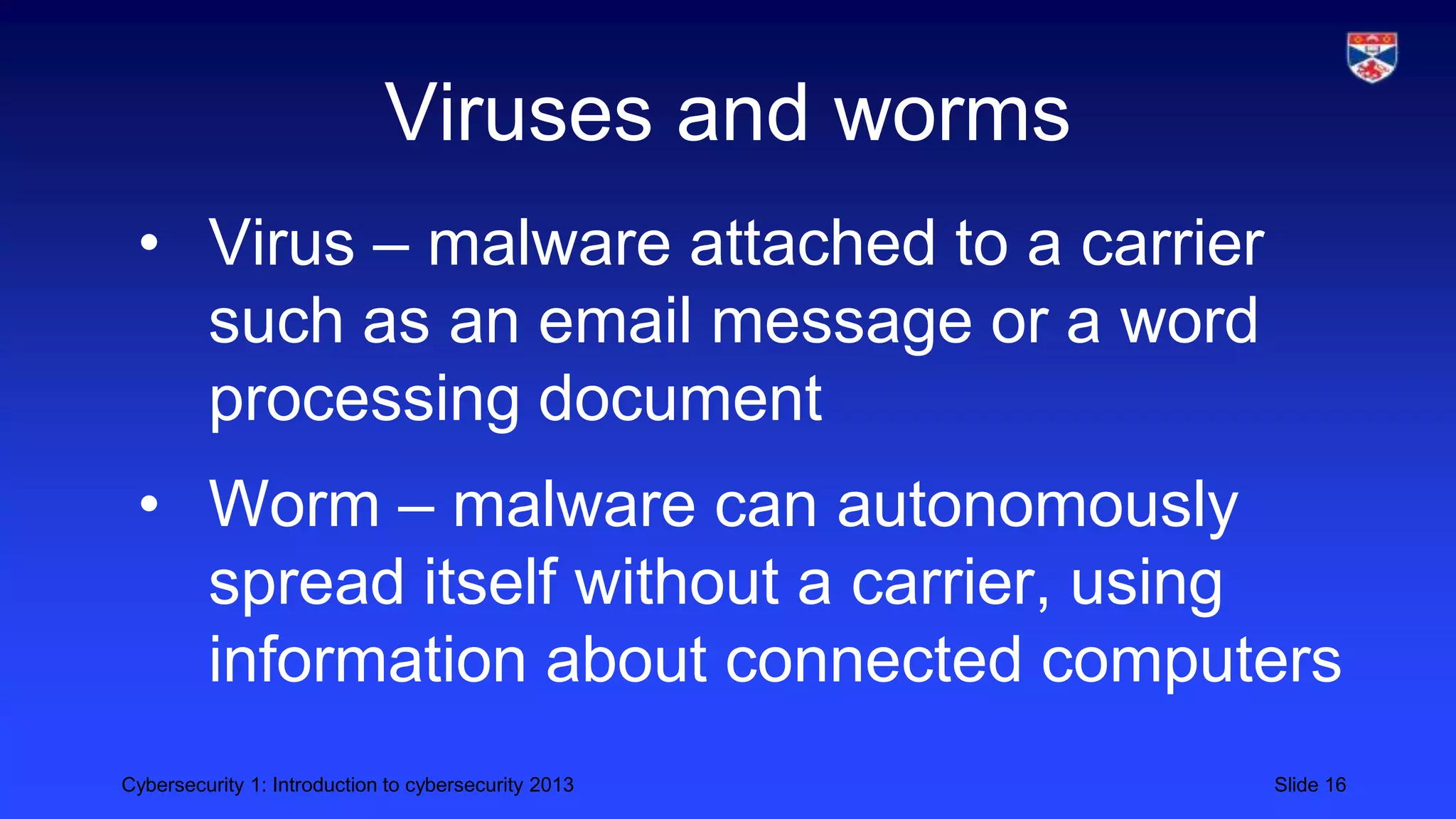 Cybersecurity 1: Introduction to cybersecurity 2013 Slide 16
Viruses and worms
• Virus – malware attached to a carrier
such as an email message or a word
processing document
• Worm – malware can autonomously
spread itself without a carrier, using
information about connected computers
 