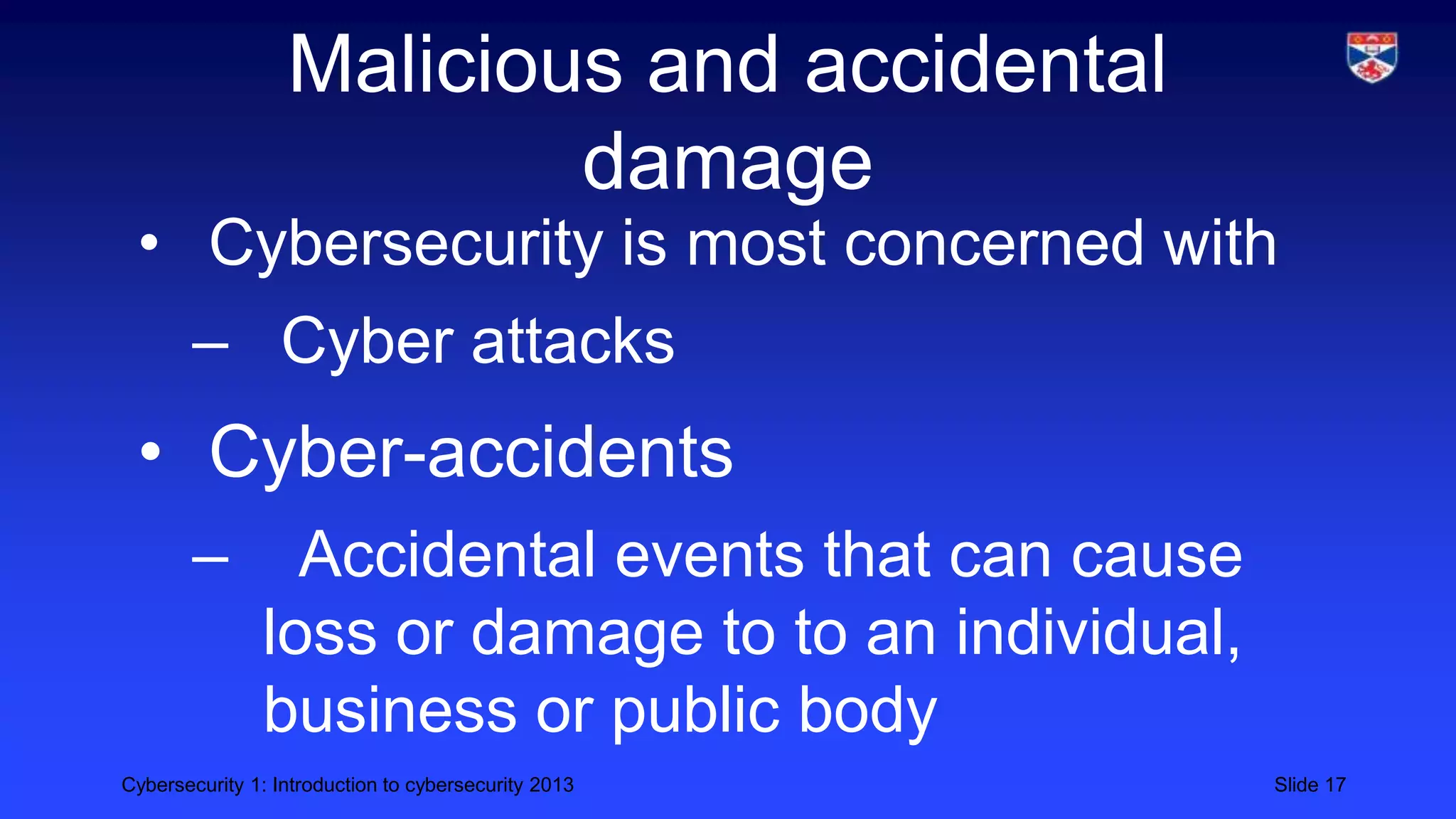 Cybersecurity 1: Introduction to cybersecurity 2013 Slide 17
Malicious and accidental
damage
• Cybersecurity is most concerned with
– Cyber attacks
• Cyber-accidents
– Accidental events that can cause
loss or damage to to an individual,
business or public body
 