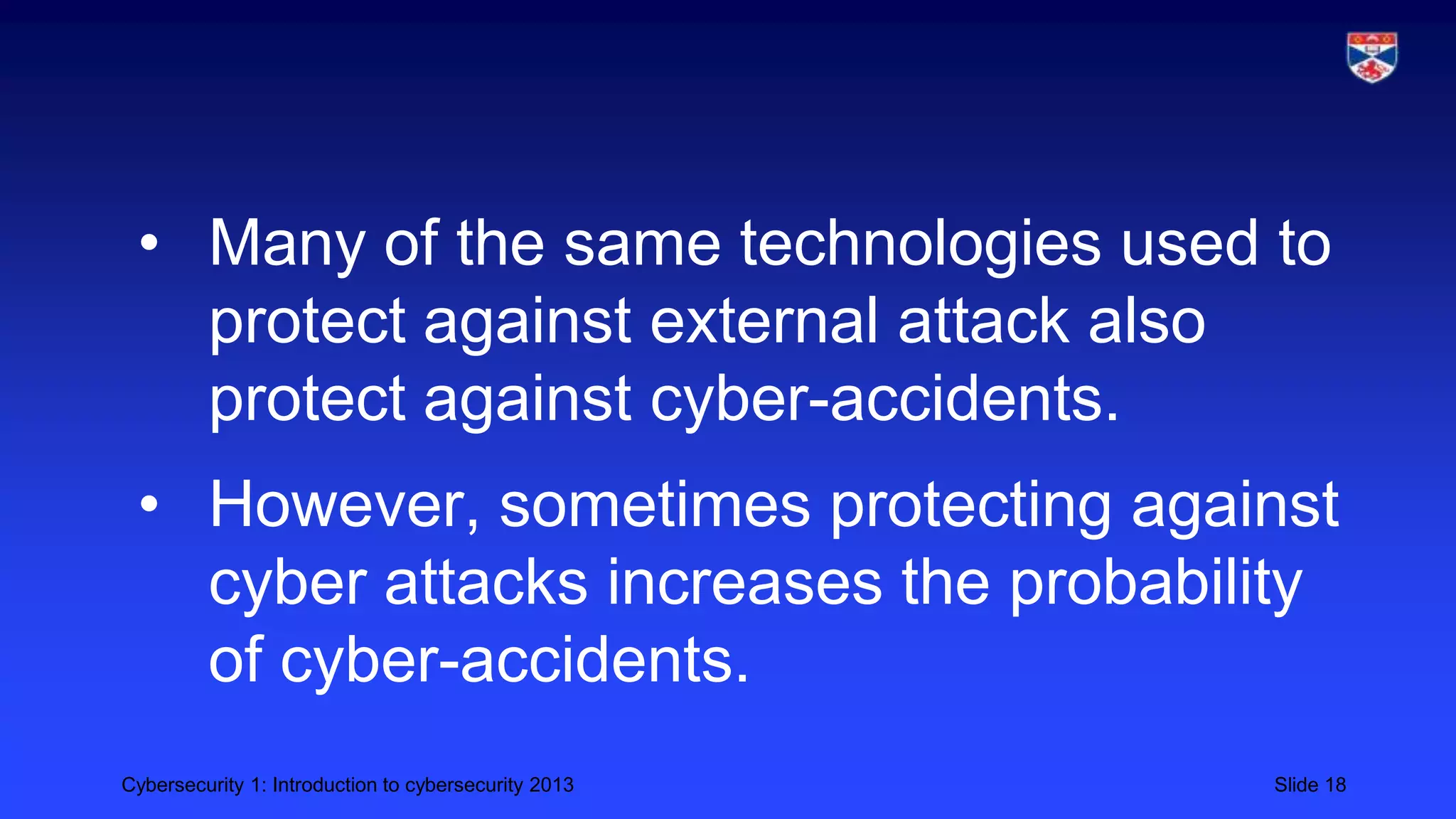 Cybersecurity 1: Introduction to cybersecurity 2013 Slide 18
• Many of the same technologies used to
protect against external attack also
protect against cyber-accidents.
• However, sometimes protecting against
cyber attacks increases the probability
of cyber-accidents.
 