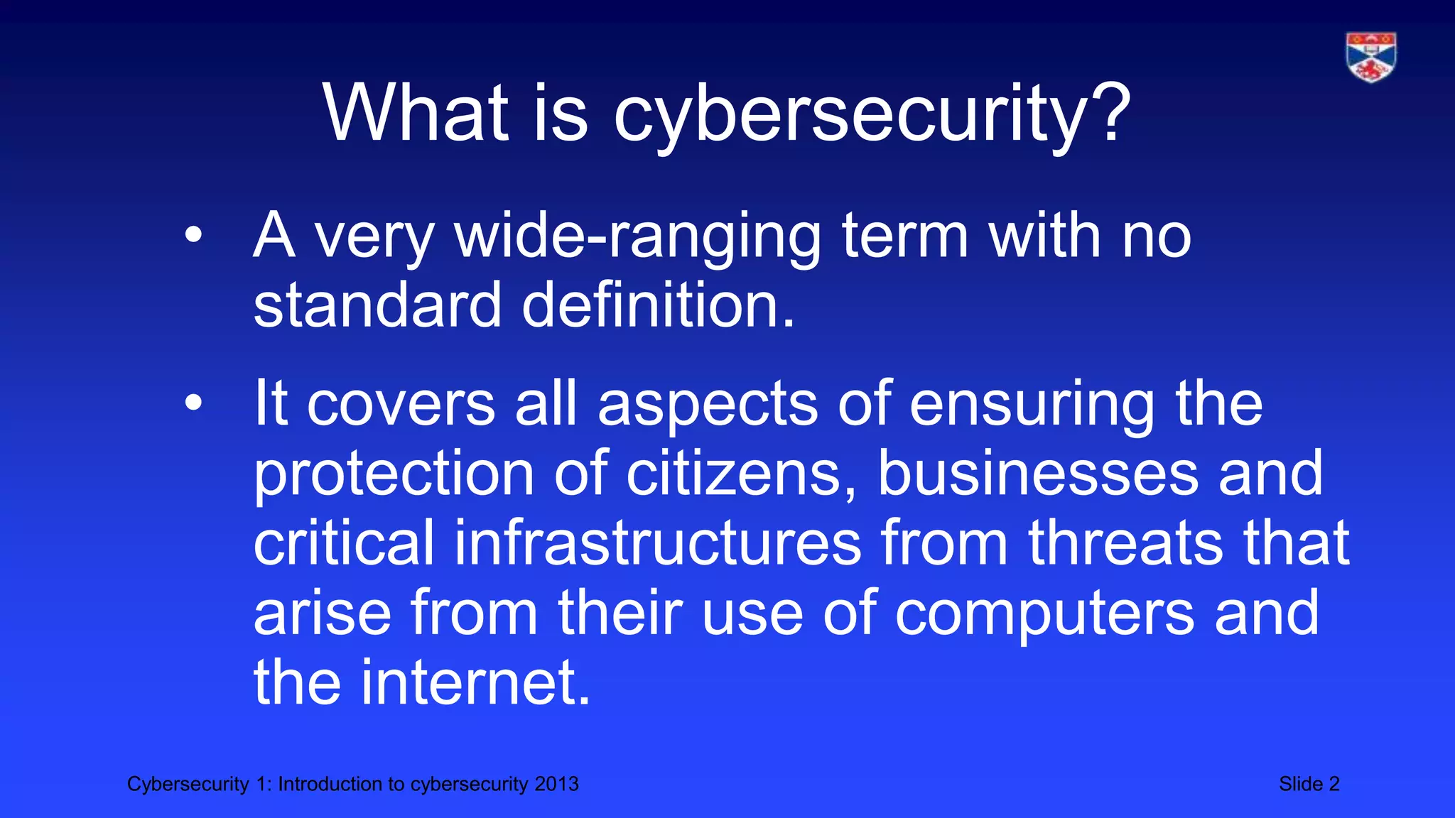 Cybersecurity 1: Introduction to cybersecurity 2013 Slide 2
What is cybersecurity?
• A very wide-ranging term with no
standard definition.
• It covers all aspects of ensuring the
protection of citizens, businesses and
critical infrastructures from threats that
arise from their use of computers and
the internet.
 