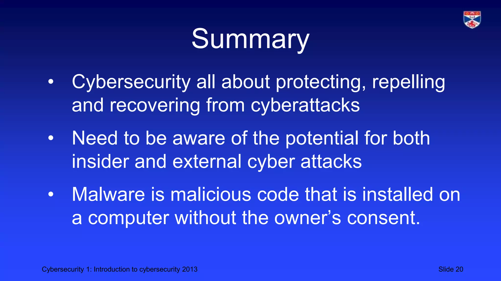Cybersecurity 1: Introduction to cybersecurity 2013 Slide 20
Summary
• Cybersecurity all about protecting, repelling
and recovering from cyberattacks
• Need to be aware of the potential for both
insider and external cyber attacks
• Malware is malicious code that is installed on
a computer without the owner’s consent.
 