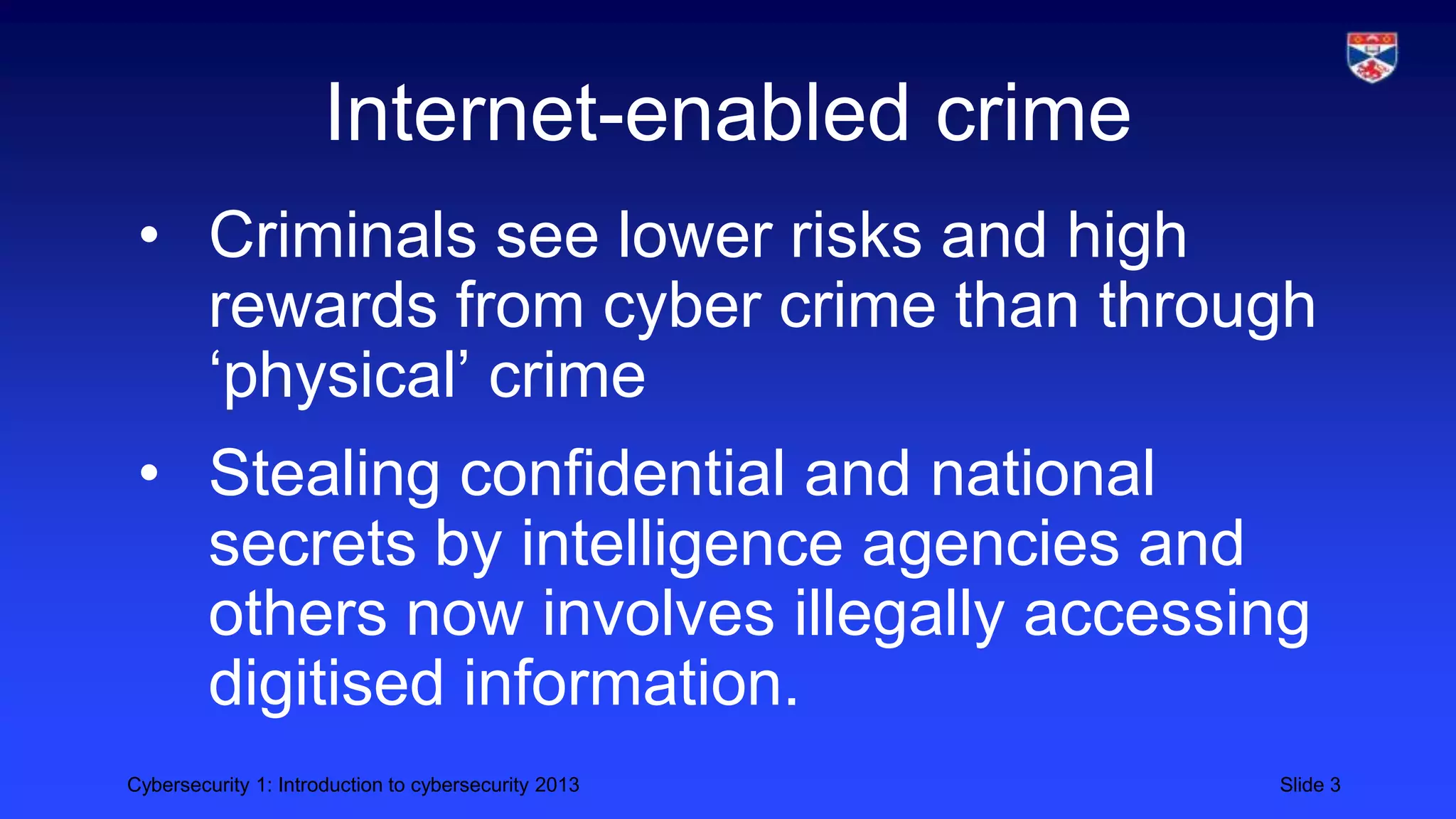 Cybersecurity 1: Introduction to cybersecurity 2013 Slide 3
Internet-enabled crime
• Criminals see lower risks and high
rewards from cyber crime than through
‘physical’ crime
• Stealing confidential and national
secrets by intelligence agencies and
others now involves illegally accessing
digitised information.
 