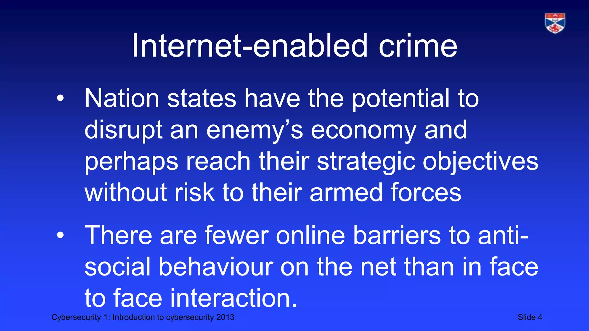 Cybersecurity 1: Introduction to cybersecurity 2013 Slide 4
Internet-enabled crime
• Nation states have the potential to
disrupt an enemy’s economy and
perhaps reach their strategic objectives
without risk to their armed forces
• There are fewer online barriers to anti-
social behaviour on the net than in face
to face interaction.
 
