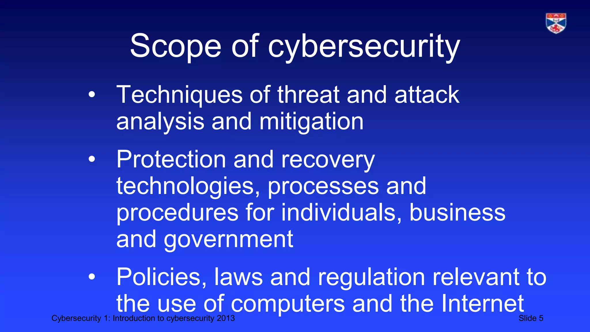 Cybersecurity 1: Introduction to cybersecurity 2013 Slide 5
Scope of cybersecurity
• Techniques of threat and attack
analysis and mitigation
• Protection and recovery
technologies, processes and
procedures for individuals, business
and government
• Policies, laws and regulation relevant to
the use of computers and the Internet
 