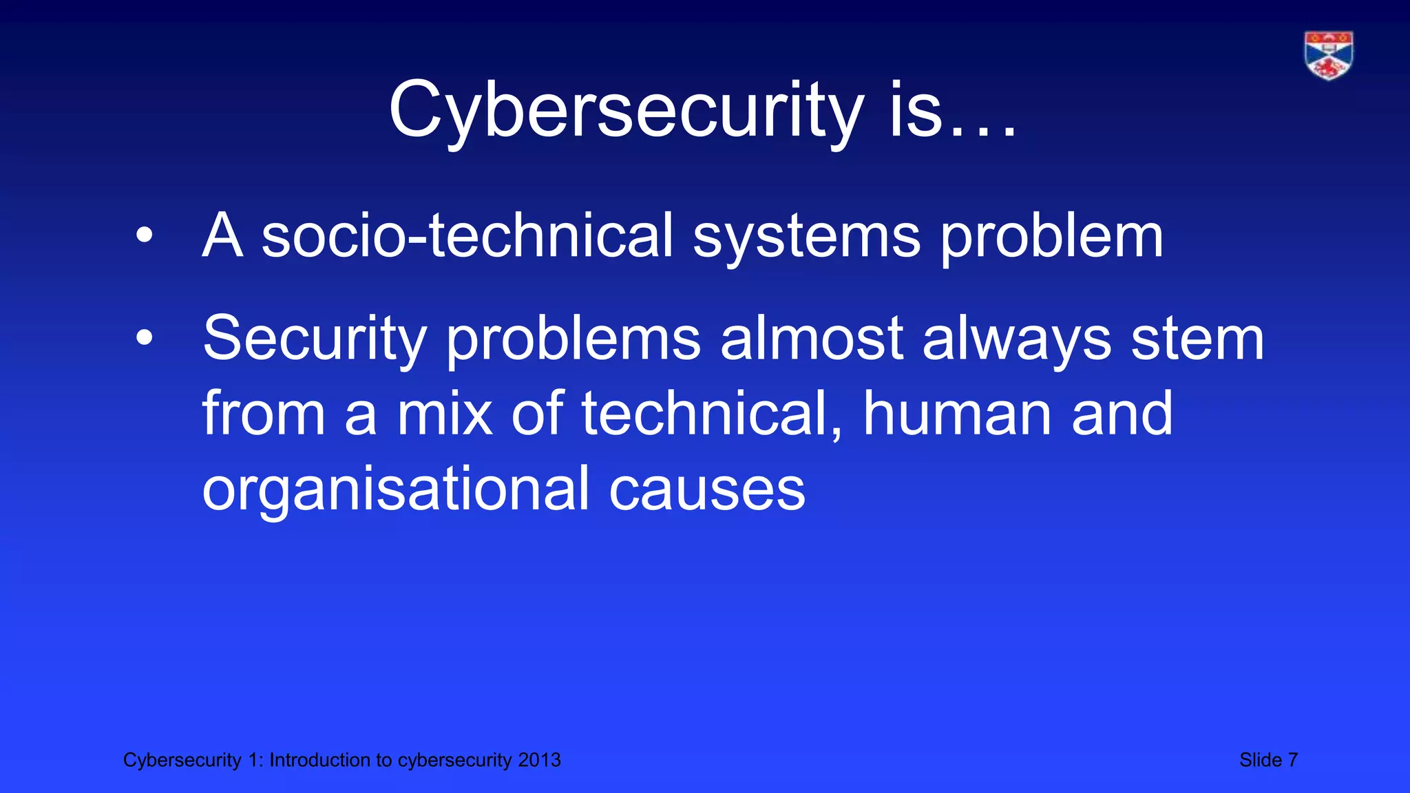 Cybersecurity 1: Introduction to cybersecurity 2013 Slide 7
Cybersecurity is…
• A socio-technical systems problem
• Security problems almost always stem
from a mix of technical, human and
organisational causes
 