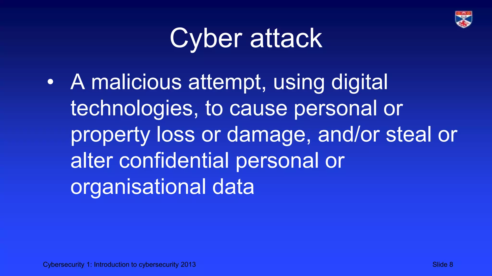 Cybersecurity 1: Introduction to cybersecurity 2013 Slide 8
Cyber attack
• A malicious attempt, using digital
technologies, to cause personal or
property loss or damage, and/or steal or
alter confidential personal or
organisational data
 
