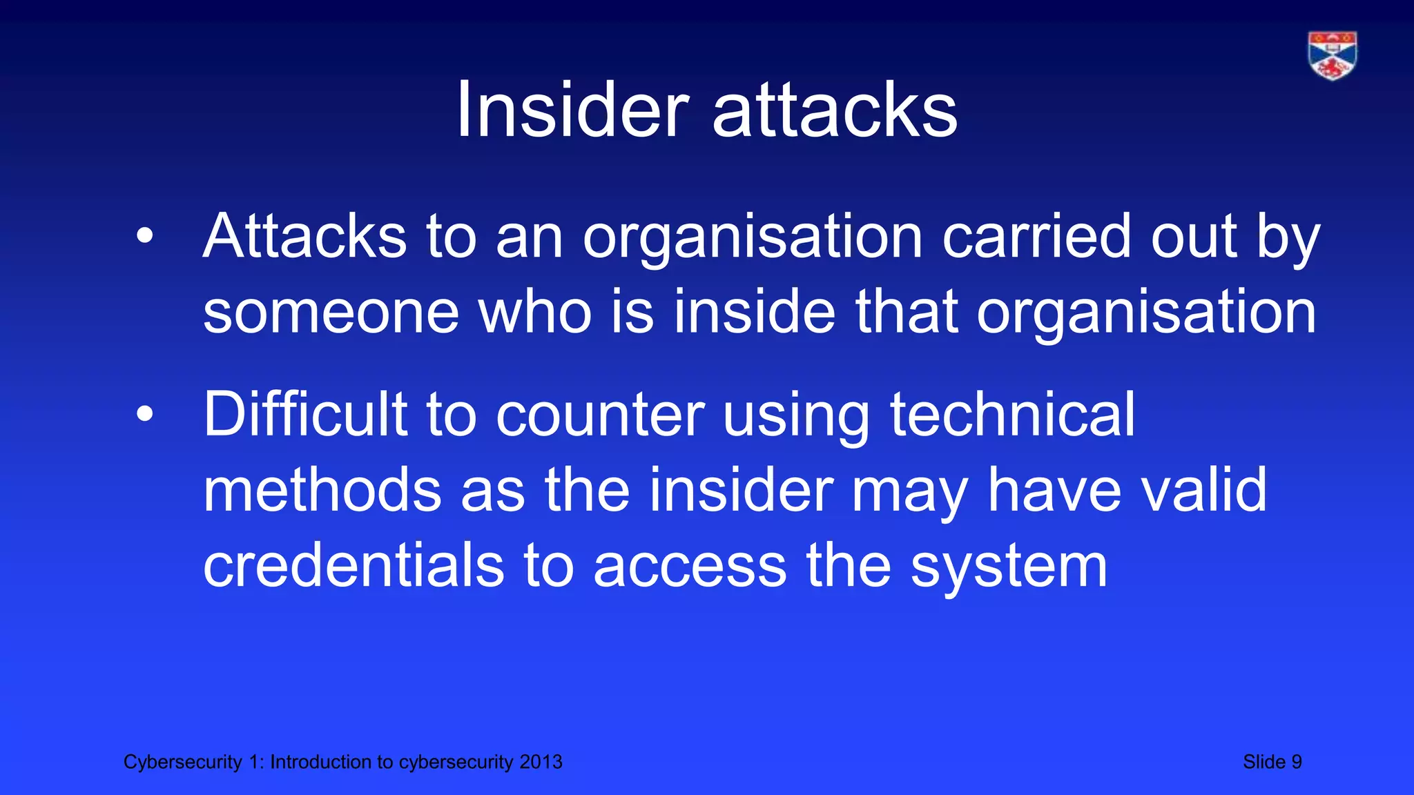Cybersecurity 1: Introduction to cybersecurity 2013 Slide 9
Insider attacks
• Attacks to an organisation carried out by
someone who is inside that organisation
• Difficult to counter using technical
methods as the insider may have valid
credentials to access the system
 
