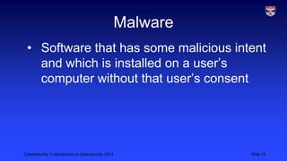 Cybersecurity 1: Introduction to cybersecurity 2013 Slide 12
Malware
• Software that has some malicious intent
and which is installed on a user’s
computer without that user’s consent
 
