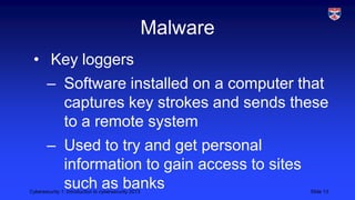 Cybersecurity 1: Introduction to cybersecurity 2013 Slide 13
Malware
• Key loggers
– Software installed on a computer that
captures key strokes and sends these
to a remote system
– Used to try and get personal
information to gain access to sites
such as banks
 