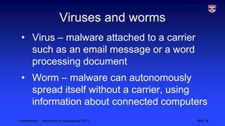 Cybersecurity 1: Introduction to cybersecurity 2013 Slide 16
Viruses and worms
• Virus – malware attached to a carrier
such as an email message or a word
processing document
• Worm – malware can autonomously
spread itself without a carrier, using
information about connected computers
 