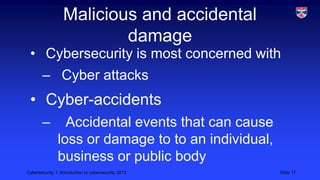 Cybersecurity 1: Introduction to cybersecurity 2013 Slide 17
Malicious and accidental
damage
• Cybersecurity is most concerned with
– Cyber attacks
• Cyber-accidents
– Accidental events that can cause
loss or damage to to an individual,
business or public body
 
