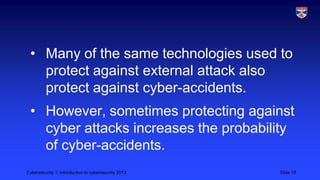 Cybersecurity 1: Introduction to cybersecurity 2013 Slide 18
• Many of the same technologies used to
protect against external attack also
protect against cyber-accidents.
• However, sometimes protecting against
cyber attacks increases the probability
of cyber-accidents.
 