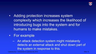 Cybersecurity 1: Introduction to cybersecurity 2013 Slide 19
• Adding protection increases system
complexity which increases the likelihood of
introducing bugs into the system and for
humans to make mistakes.
• For example
– An attack detection system might mistakenly
detects an external attack and shut down part of
the system in response to this.
 