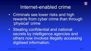 Cybersecurity 1: Introduction to cybersecurity 2013 Slide 3
Internet-enabled crime
• Criminals see lower risks and high
rewards from cyber crime than through
‘physical’ crime
• Stealing confidential and national
secrets by intelligence agencies and
others now involves illegally accessing
digitised information.
 