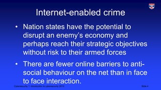 Cybersecurity 1: Introduction to cybersecurity 2013 Slide 4
Internet-enabled crime
• Nation states have the potential to
disrupt an enemy’s economy and
perhaps reach their strategic objectives
without risk to their armed forces
• There are fewer online barriers to anti-
social behaviour on the net than in face
to face interaction.
 