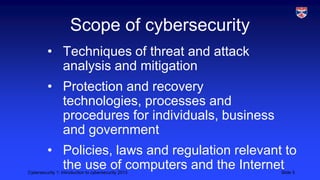 Cybersecurity 1: Introduction to cybersecurity 2013 Slide 5
Scope of cybersecurity
• Techniques of threat and attack
analysis and mitigation
• Protection and recovery
technologies, processes and
procedures for individuals, business
and government
• Policies, laws and regulation relevant to
the use of computers and the Internet
 