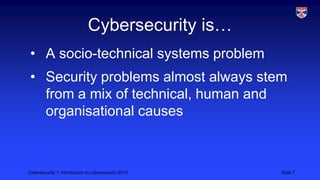 Cybersecurity 1: Introduction to cybersecurity 2013 Slide 7
Cybersecurity is…
• A socio-technical systems problem
• Security problems almost always stem
from a mix of technical, human and
organisational causes
 