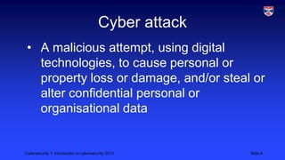 Cybersecurity 1: Introduction to cybersecurity 2013 Slide 8
Cyber attack
• A malicious attempt, using digital
technologies, to cause personal or
property loss or damage, and/or steal or
alter confidential personal or
organisational data
 
