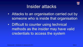 Cybersecurity 1: Introduction to cybersecurity 2013 Slide 9
Insider attacks
• Attacks to an organisation carried out by
someone who is inside that organisation
• Difficult to counter using technical
methods as the insider may have valid
credentials to access the system
 