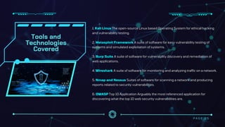 Tools and
Technologies
Covered
1. Kali Linux The open-source Linux based Operating System for ethical hacking
and vulnerability testing.
2. Metasploit Framework A suite of software for easy vulnerability testing of
systems and simulated exploitation of systems.
3. Burp Suite A suite of software for vulnerability discovery and remediation of
web applications.
4. Wireshark A suite of software for monitoring and analyzing traffic on a network.
5. Nmap and Nessus Suites of software for scanning a network and producing
reports related to security vulnerabilities.
6. OWASP Top 10 Application Arguably the most referenced application for
discovering what the top 10 web security vulnerabilities are.
P A G E 0 5
 