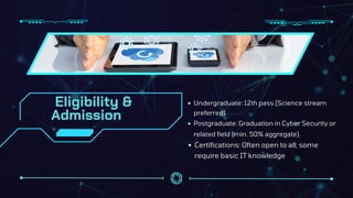Eligibility &
Admission
Undergraduate: 12th pass (Science stream
preferred).
Postgraduate: Graduation in Cyber Security or
related field (min. 50% aggregate).
Certifications: Often open to all; some
require basic IT knowledge
 