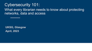 Cybersecurity 101:
What every librarian needs to know about protecting
networks, data and access
UKSG, Glasgow
April, 2023
 