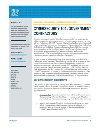 MARCH 7, 2013                        GOVERNMENT CONTRACTS AND CYBERSECURITY CLIENT ALERT

    This Alert provides only general
    information and should not be
    relied upon as legal advice. This
                                         CYBERSECURITY 101: GOVERNMENT
    Alert may be considered attorney
    advertising under court and bar      CONTRACTORS
    rules in certain jurisdictions.
                                         If you are a contractor with the federal government, and if you are not already
                                         subject to regulations governing the security of your computer systems, you soon
                                         will be. On February 12, 2013, President Obama issued an Executive Order titled
    For more information, contact your
                                         “Improving Critical Infrastructure Cybersecurity.” Section 8(e) of the Order gives
    Patton Boggs LLP attorney or the
                                         DoD, GSA, and the Federal Acquisition Regulatory Council 120 days to make
    authors listed below.
                                         recommendations on the “feasibility, security benefits, and relative merits of
                                         incorporating security standards into acquisition planning and contract
    MARY BETH BOSCO                      administration.” The recommendations must also address steps to harmonize
    mbbosco@pattonboggs.com              existing procurement regulations related to cybersecurity.

    NORMA KRAYEM                         In order to assist in understanding how the actions outlined in the Executive
    nkrayem@pattonboggs.com              Order could impact companies doing business with the federal government, this
                                         Client Alert summarizes the major cyber regulations already focusing on
                                         government contractors. It covers the existing GSA regulations, the proposed
                                         amendments to the Federal Acquisition Regulation (“FAR”), and the Defense
                                         FAR Supplement (“DFARS”), and the 2013 National Defense Authorization Act
    ABU DHABI
                                         (“NDAA”) provisions. In addition to establishing minimum standards for cyber
    ANCHORAGE                            protection, these provisions offer opportunities for companies either to obtain
    DALLAS                               procurement advantages or sell their products and services to the government.
    DENVER
    DOHA
                                         GSA’S CYBERSECURITY REQUIREMENTS
    NEW JERSEY
    NEW YORK                             GSA released its cyber regulations in January 2012. They apply to GSA contracts
    RIYADH                               for IT supplies, services or systems which involve physical or electronic access to
    WASHINGTON DC                        non-classified government information supporting GSA’s mission. The basic
                                         requirements are:

                                             •   IT Security Plan: Covered contractors must submit an IT security plan to
                                                 their contracting officers within 30 days of contract award. The plan
                                                 must include a continuous monitoring program to detect cyber intrusions.

                                             •   Security Authorization: Within six months of award, contractors must
                                                 submit either a self-certification to, or a third-party validation of,
                                                 compliance with the National Institute of Standards and Testing
                                                 (“NIST”) Special Publication 800-37.




PattonBoggs.com                                                                           Cybersecurity 101: Government Contractors   1
 