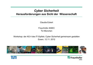 Cyber Sicherheit
  Herausforderungen aus Sicht der Wissenschaft


                            Claudia Eckert

                          Fraunhofer AISEC
                            TU München

Workshop: der AG 4 des IT-Gipfels: Cyber Sicherheit gemeinsam gestalten
                          Essen, 12.11. 2012
                                 1
 
