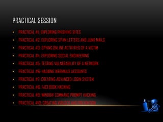 PRACTICAL SESSION
• PRACTICAL #1: EXPLORING PHISHING SITES
• PRACTICAL #2: EXPLORING SPAM LETTERS AND JUNK MAILS
• PRACTICAL #3: SPYING ONLINE ACTIVITIES OF A VICTIM
• PRACTICAL #4: EXPLORING SOCIAL ENGINEERING
• PRACTICAL #5: TESTING VULNERABILITY OF A NETWORK
• PRACTICAL #6: HACKING WEBMAILS ACCOUNTS
• PRACTICAL #7: CREATING ADVANCED LOGIN SYSTEM
• PRACTICAL #8: FACEBOOK HACKING
• PRACTICAL #9: WINDOW COMMAND PROMPT HACKING
• PRACTICAL #10: CREATING VIRUSES AND PREVENTION
 