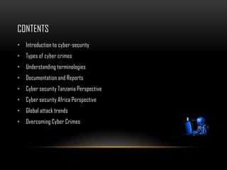 CONTENTS
• Introduction to cyber-security
• Types of cyber crimes
• Understanding terminologies
• Documentation and Reports
• Cyber security Tanzania Perspective
• Cyber security Africa Perspective
• Global attack trends
• Overcoming Cyber Crimes
 