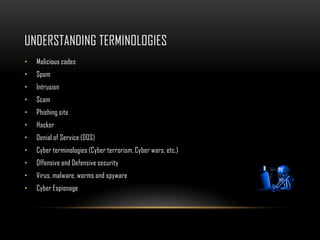 UNDERSTANDING TERMINOLOGIES
• Malicious codes
• Spam
• Intrusion
• Scam
• Phishing site
• Hacker
• Denial of Service (DOS)
• Cyber terminologies (Cyber terrorism, Cyber wars, etc.)
• Offensive and Defensive security
• Virus, malware, worms and spyware
• Cyber Espionage
 