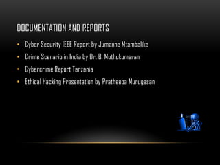 DOCUMENTATION AND REPORTS
• Cyber Security IEEE Report by Jumanne Mtambalike
• Crime Scenario in India by Dr. B. Muthukumaran
• Cybercrime Report Tanzania
• Ethical Hacking Presentation by Pratheeba Murugesan
 