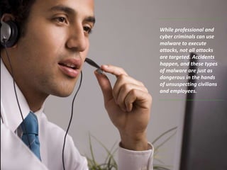 While professional and
cyber criminals can use
malware to execute
attacks, not all attacks
are targeted. Accidents
happen, and these types
of malware are just as
dangerous in the hands
of unsuspecting civilians
and employees.
 