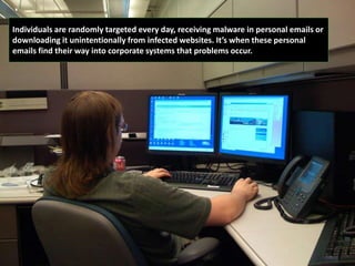 Individuals are randomly targeted every day, receiving malware in personal emails or
downloading it unintentionally from infected websites. It’s when these personal
emails find their way into corporate systems that problems occur.
 