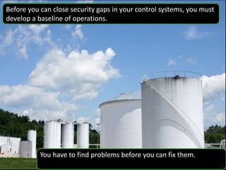 Before you can close security gaps in your control systems, you must
develop a baseline of operations.
You have to find problems before you can fix them.
 