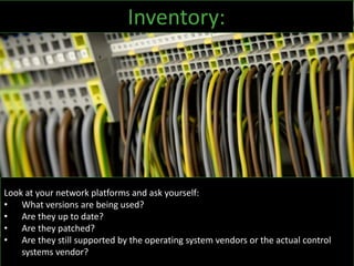 Look at your network platforms and ask yourself:
• What versions are being used?
• Are they up to date?
• Are they patched?
• Are they still supported by the operating system vendors or the actual control
systems vendor?
Inventory:
 