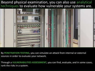 Beyond physical examination, you can also use analytical
techniques to evaluate how vulnerable your systems are.
By PENETRATION TESTING, you can simulate an attack from internal or external
sources in order to evaluate your network.
Through a VULNERABILITIES ASSESSMENT, you can find, evaluate, and in some cases,
rank the risks in a system.
 