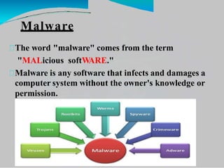 Malware
The word "malware" comes from the term
"MALicious softWARE."
Malware is any software that infects and damages a
computer system without the owner's knowledge or
permission.
 