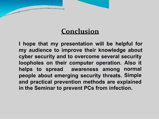 Conclusion
I hope that my presentation will be helpful for
my audience to improve their knowledge about
cyber security and to overcome several security
loopholes on their computer operation. Also it
normal
Simple
helps to spread awareness among
people about emerging security threats.
and practical prevention methods are explained
in the Seminar to prevent PCs from infection.
 