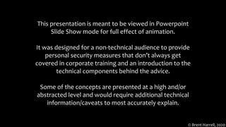 This presentation is meant to be viewed in Powerpoint
Slide Show mode for full effect of animation.
It was designed for a non-technical audience to provide
personal security measures that don’t always get
covered in corporate training and an introduction to the
technical components behind the advice.
Some of the concepts are presented at a high and/or
abstracted level and would require additional technical
information/caveats to most accurately explain.
© Brent Harrell, 2020
 