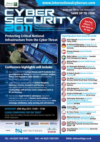 PRESENTS
                                                     www.internationalcybersec.com
                                                                                BOOK AND PAY BY 11th MARCH 2011
                                                                                            SAVE UP TO €250!

                                                                                                             Gen/Fl
                                                                                                                     a
                                                                                                            officer g
                                                                                                                   s 1*
                                          VENUE: Le Plaza, Brussels, Belgium                              and ab
                                                                                                                 ove g
                                          MAIN TWO-DAY CONFERENCE: 31st May and 1st June 2011
                                                                                                            for fre o
                                          PRE CONFERENCE WORKSHOPS: 30th May 2011                                  e

Protecting Critical National                                                   Expert Speakers from across the world:

Infrastructure from the Cyber Threat                                                  Paul Collacott, Deputy Director, Cyber
                                                                                      Policy, GCHQ

                                                                                      Dr Michael Pilgermann, Section IT 3 - IT-
                                                                                      Security, Federal Ministry of the Interior,
                                                                                      Germany

                                                                                      Thomas Kristmar, Head of Danish
                                                                                      GovCERT

                                                                                      Malin Fylkner, Senior Advisor, Swedish
                                                                                      Civil Contingencies Agency

                                                                                      Michael Boyer, Director, RCERT Europe,
                                                                                      US Army

Conference highlights will include:                                                   Dr. Christophe Birkeland, Director of
                                                                                      NorCERT, Norwegian National Security
                                                                                      Authority
      Gain an insight into the serious threats and IT incidents that
                                                                                      Dr Robert Nowill, Director of Cyber
      governments are facing and learn how to monitor, analyse,                       Security, BT
      detect and respond to cyber attacks and unauthorised
                                                                                      Tim Hind, Global Head of Intelligence,
      activities within your network                                                  Barclays Global Retail Bank (Technology)
      Understand how nations such as the United Kingdom,                              Don Proctor, Senior Vice President, Cisco
      Germany, Sweden, Denmark and Norway are improving                               Systems
      their national cyber security through improved working                          John Bumgarner, Chief Technologist,
      relationships with private sector companies such as                             US Cyber Consequences Unit
      BT and Barclays
                                                                                      Gregory Radabaugh, Technical Director,
      Hear the latest legal trends in cyberspace arising from                         Cyber Analysis Squadron, US Air Force
      international incidents such as Stuxnet and Conficker and                       Christopher Richardson, Burnham
      what they have meant for the rules surrounding aspects such as data             Lecturer, Defence College of
                                                                                      Communications and Information
      exchange, attribution, early warning and self-defence                           Systems, UK MoD

                                                                                      Eneken Tikk, Legal and Policy Branch
WORKSHOP: 30th May 2011: 14:00 – 17:00                                                Chief, CCD COE

CLOUD COMPUTING FOR THE ‘EDGY’                                                        Dr. Steve Purser, Head of Technical and
                                                                                      Competence Department, ENISA
Led by: Mary Ann Malloy, Principal Information Systems Engineer, The
MITRE Corporation                                                                     Michael Corcoran, Acting Head, MoD
                                                                                      Cyber & Influence S&T Centre, UK MoD

                                                                                      Geoff Harris, Management Counsel,
 MEDIA PARTNERS                                                                       Information Systems Security Association
                                                                                      (ISSA) – UK

                                                                                      Russell Buchan, School of Law, University
 SPONSORS                                                                             of Sheffield



TEL: +44 (0)20 7368 9300                   FAX: +44 (0)20 7368 9301                  EMAIL: defence@iqpc.co.uk
 