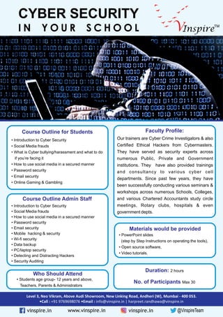 InspireV TM
CYBER SECURITY
I N Y O U R S C H O O L
Course Outline for Students
Course Outline Admin Staff
Faculty Profile:
• Introduction to Cyber Security
• Social Media frauds
• What is Cyber bullying/harassment and what to do
if you’re facing it
• How to use social media in a secured manner
• Password security
• Email security
• Online Gaming & Gambling
• Introduction to Cyber Security
• Social Media frauds
• How to use social media in a secured manner
• Password security
• Email security
• Mobile hacking & security
• Wi-fi security
• Data backup
• PC/laptop security
• Detecting and Distracting Hackers
• Security Auditing
Our trainers are Cyber Crime Investigators & also
Certified Ethical Hackers from Cybermasters.
They have served as security experts across
numerous Public, Private and Government
institutions. They have also provided trainings
and consultancy to various cyber cell
departments. Since past few years, they have
been successfully conducting various seminars &
workshops across numerous Schools, Colleges,
and various Chartered Accountants study circle
meetings, Rotary clubs, hospitals & even
government depts.
Materials would be provided
• PowerPoint slides
(step by Step Instructions on operating the tools),
• Open source software,
• Video tutorials.
Who Should Attend
• Students age group- 12 years and above,
Teachers, Parents & Administrators
Duration: 2 hours
No. of Participants Max 30
Level 3, Neo Vikram, Above Audi Showroom, New Linking Road, Andheri (W), Mumbai - 400 053.
•Call : +91 9769698076 •Email : info@vinspire.in | harpreet.randhawa@vinspire.in
@VinspireTeamvinspire.in www.vinspire.in vinspire.in
 