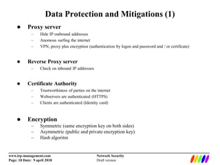 _________________________________________________________________________
www.irp-management.com Network Security
Page: 10 Date: 9 april 2018 Draft version
Data Protection and Mitigations (1)
 Proxy server
– Hide IP outbound addresses
– Anomous surfing the internet
– VPN, proxy plus encryption (authentication by logon and password and / or certificate)
 Reverse Proxy server
– Check on inbound IP addresses
 Certificate Authority
– Trustworthiness of parties on the internet
– Webservers are authenticated (HTTPS)
– Clients are authenticated (Identity card)
 Encryption
– Symmetric (same encryption key on both sides)
– Asymmetric (public and private encryption key)
– Hash algoritm
 