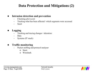 _________________________________________________________________________
www.irp-management.com Network Security
Page: 11 Date: 9 april 2018 Draft version
Data Protection and Mitigations (2)
 Intrusion detection and prevention
– Checking afterwards
– Tracking what has been affected / which segments were accessed
– Snort
 Logging
– Tracking and tracing changes / alteration:
– Data
– Systems (IT stack)
 Traffic monitoring
– Packet sniffing and protocol analyzer
 Snort
 Wireshark
 